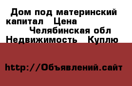 Дом под материнский капитал › Цена ­ 350000-400000 - Челябинская обл. Недвижимость » Куплю   